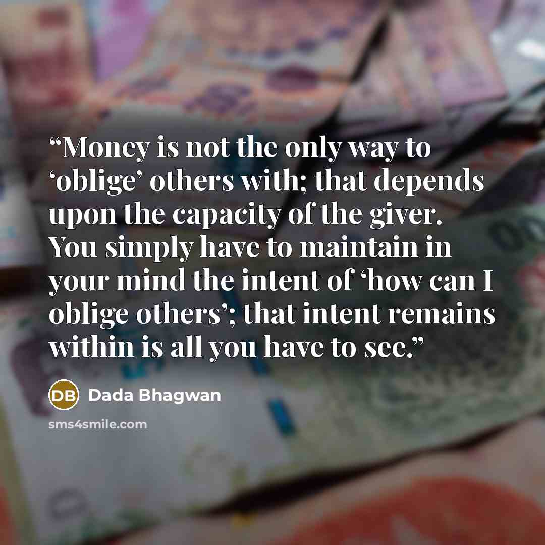 “Money is not the only way to ‘oblige’ others with; that depends upon the capacity of the giver. You simply have to maintain in your mind the intent of ‘how can I oblige others’; that intent remains within is all you have to see.” quote by Dada Bhagwan