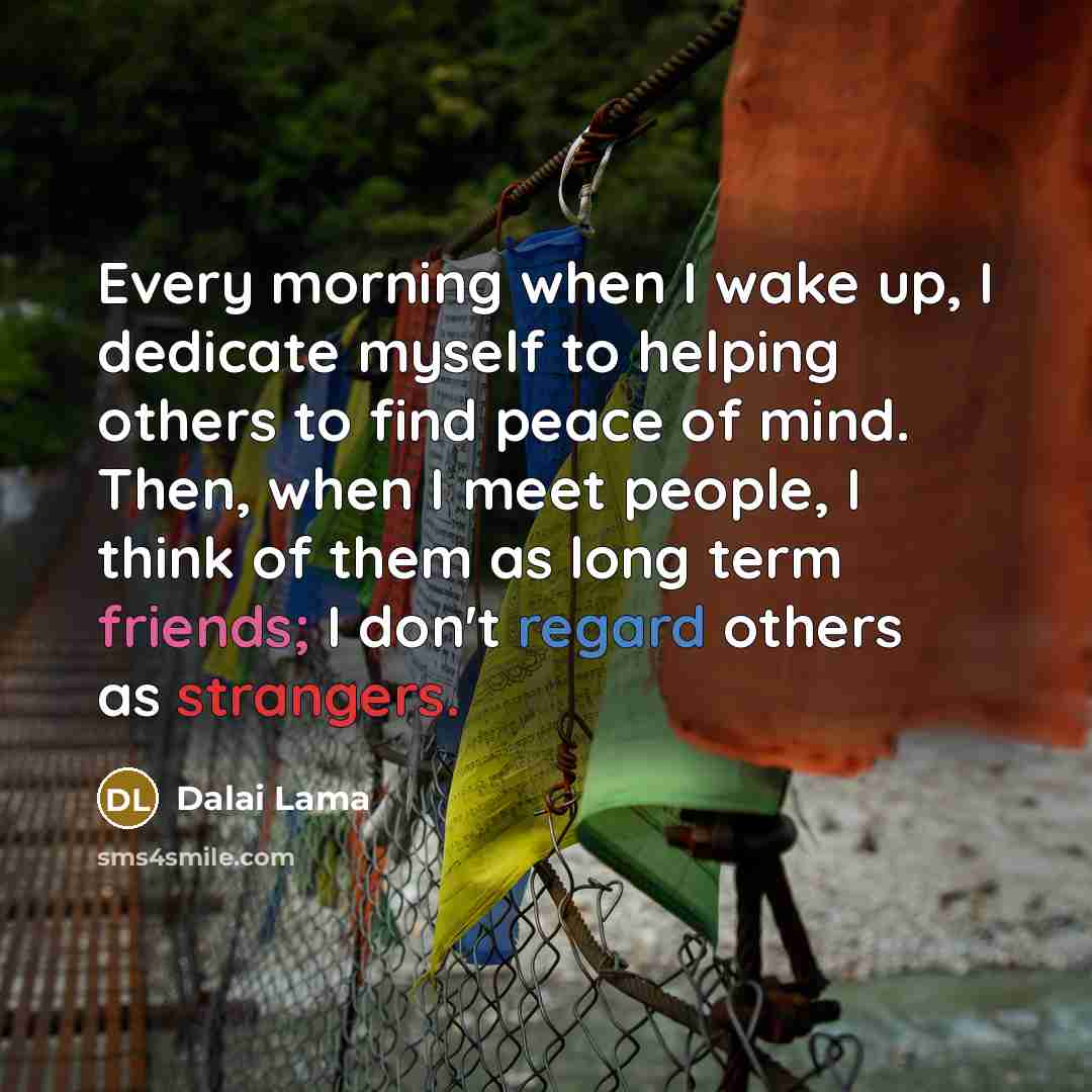 “Every morning when I wake up, I dedicate myself to helping others to find peace of mind. Then, when I meet people, I think of them as long term friends; I don't regard others as strangers.” quote by Dalai Lama