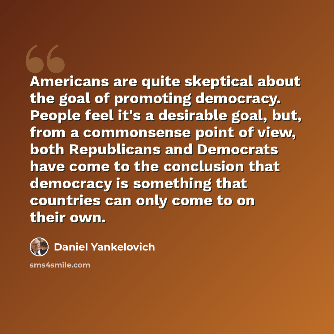 “Americans are quite skeptical about the goal of promoting democracy. People feel it's a desirable goal, but, from a commonsense point of view, both Republicans and Democrats have come to the conclusion that democracy is something that countries can only come to on their own.” quote by Daniel Yankelovich