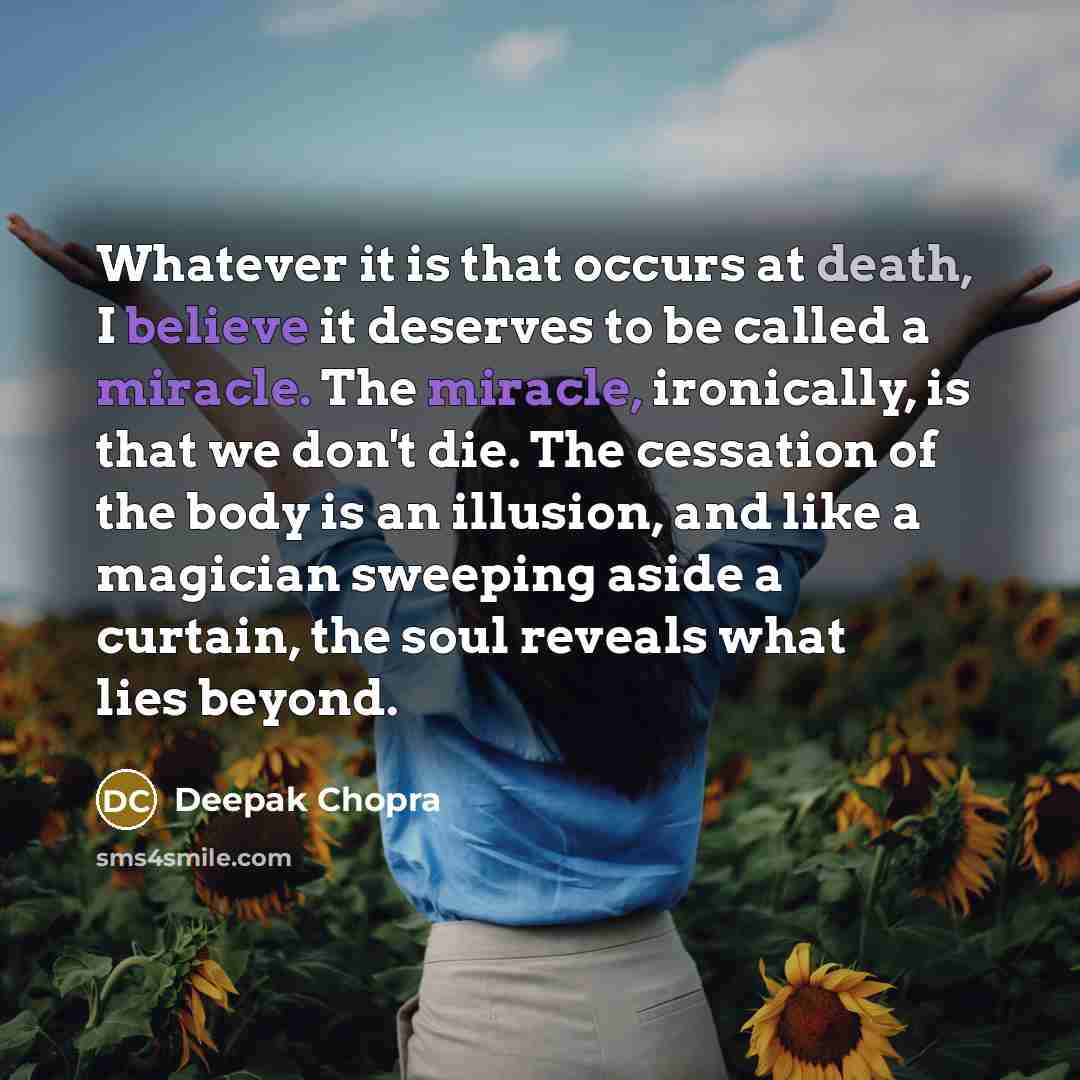 “Whatever it is that occurs at death, I believe it deserves to be called a miracle. The miracle, ironically, is that we don't die. The cessation of the body is an illusion, and like a magician sweeping aside a curtain, the soul reveals what lies beyond.” quote by Deepak Chopra