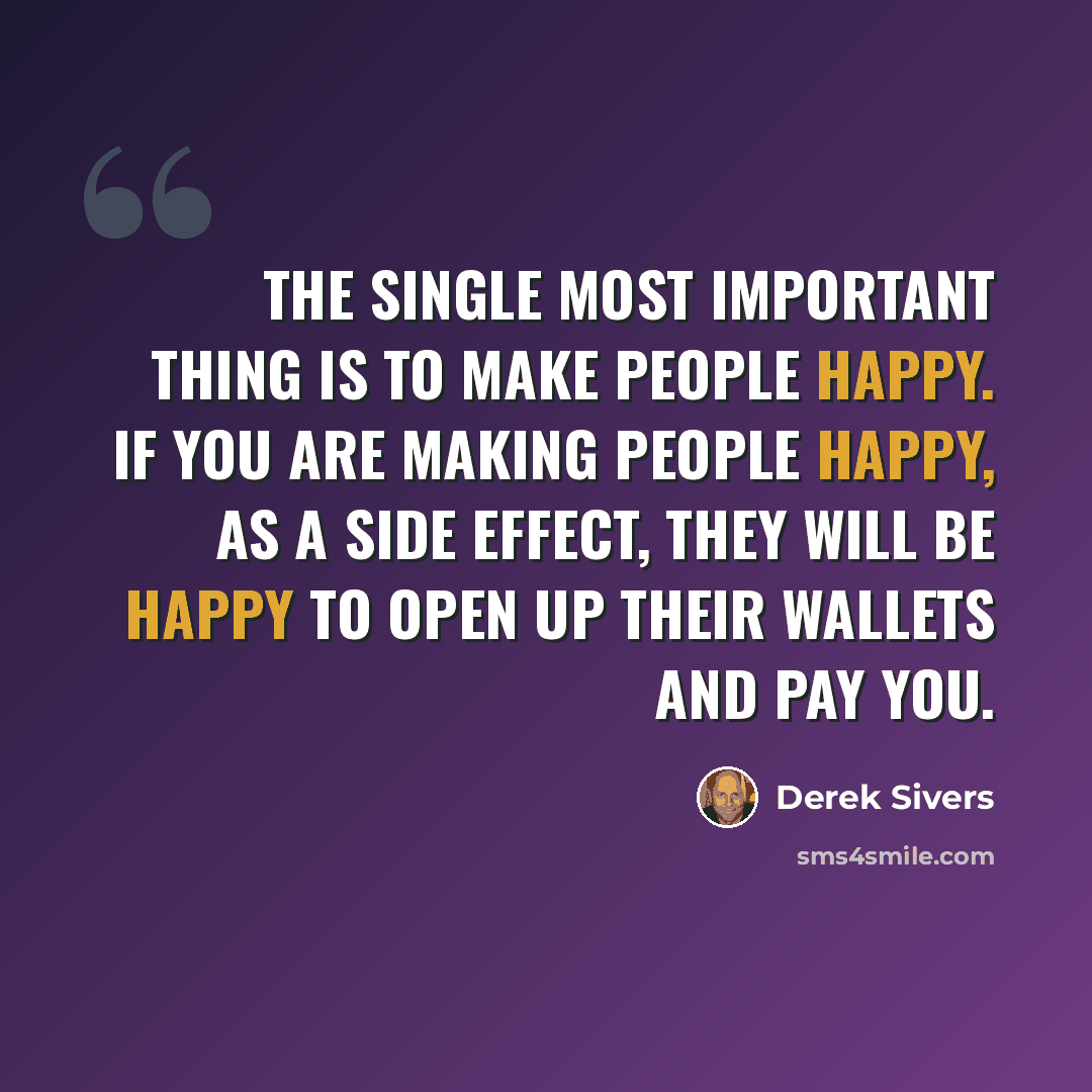 “The single most important thing is to make people happy. If you are making people happy, as a side effect, they will be happy to open up their wallets and pay you.” quote by Derek Sivers
