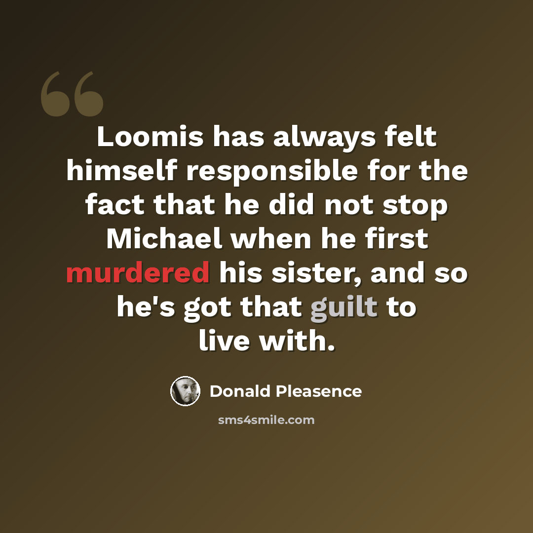 “Loomis has always felt himself responsible for the fact that he did not stop Michael when he first murdered his sister, and so he's got that guilt to live with.” quote by Donald Pleasence