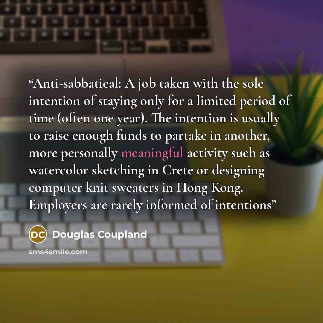 “Anti-sabbatical: A job taken with the sole intention of staying only for a limited period of time (often one year). The intention is usually to raise enough funds to partake in another, more personally meaningful activity such as watercolor sketching in Crete or designing computer knit sweaters in…” quote by Douglas Coupland