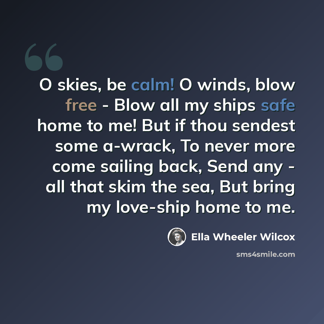 “O skies, be calm! O winds, blow free - Blow all my ships safe home to me! But if thou sendest some a-wrack, To never more come sailing back, Send any - all that skim the sea, But bring my love-ship home to me.” quote by Ella Wheeler Wilcox