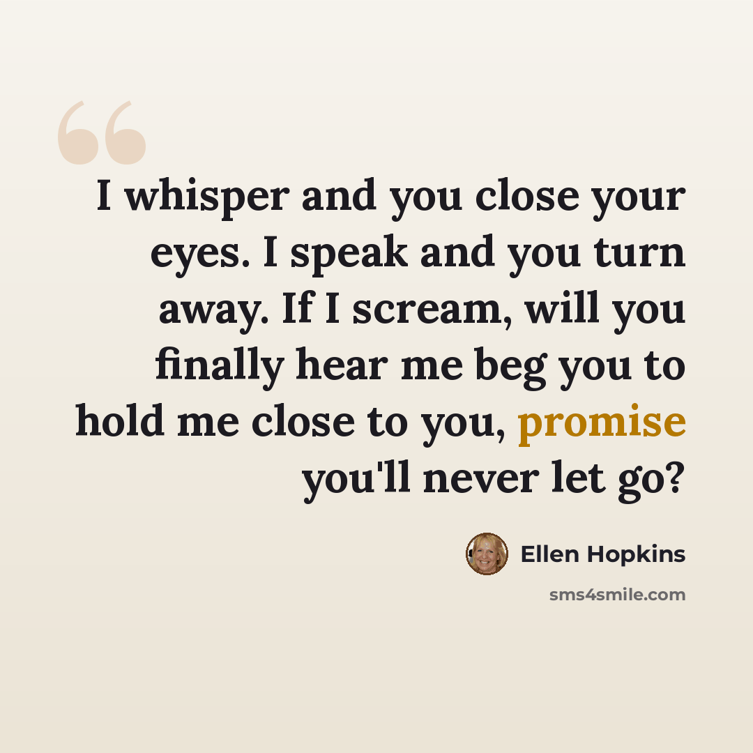 “I whisper and you close your eyes. I speak and you turn away. If I scream, will you finally hear me beg you to hold me close to you, promise you'll never let go?” quote by Ellen Hopkins