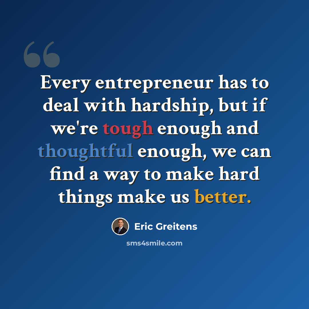 “Every entrepreneur has to deal with hardship, but if we're tough enough and thoughtful enough, we can find a way to make hard things make us better.” quote by Eric Greitens