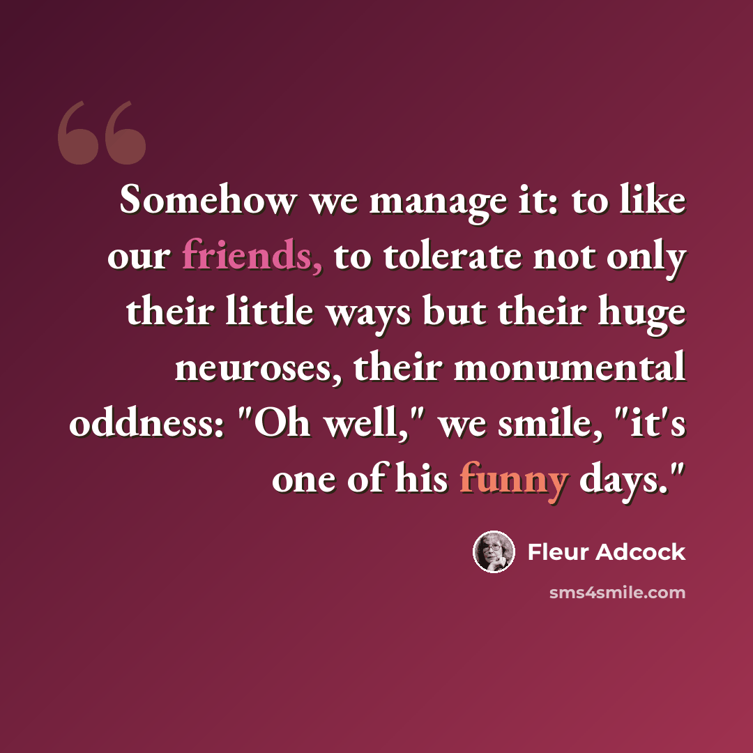 “Somehow we manage it: to like our friends, to tolerate not only their little ways but their huge neuroses, their monumental oddness: "Oh well," we smile, "it's one of his funny days."” quote by Fleur Adcock