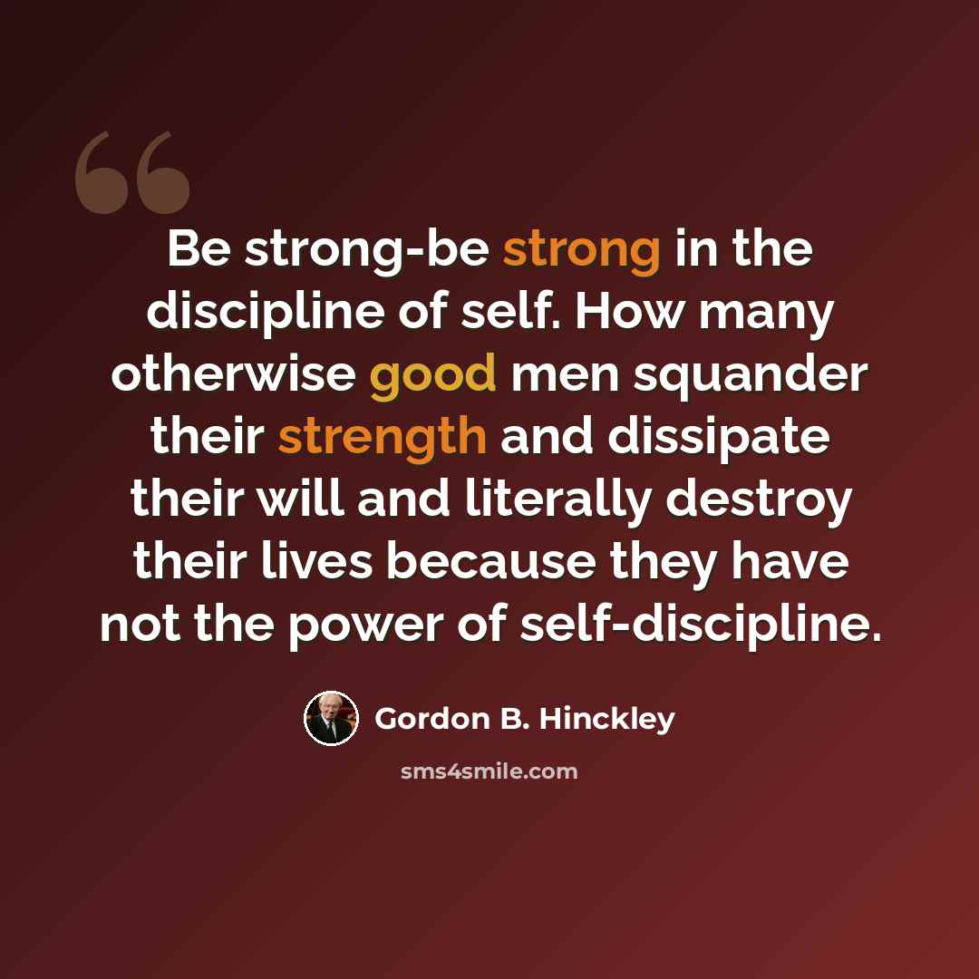 “Be strong-be strong in the discipline of self. How many otherwise good men squander their strength and dissipate their will and literally destroy their lives because they have not the power of self-discipline.” quote by Gordon B. Hinckley