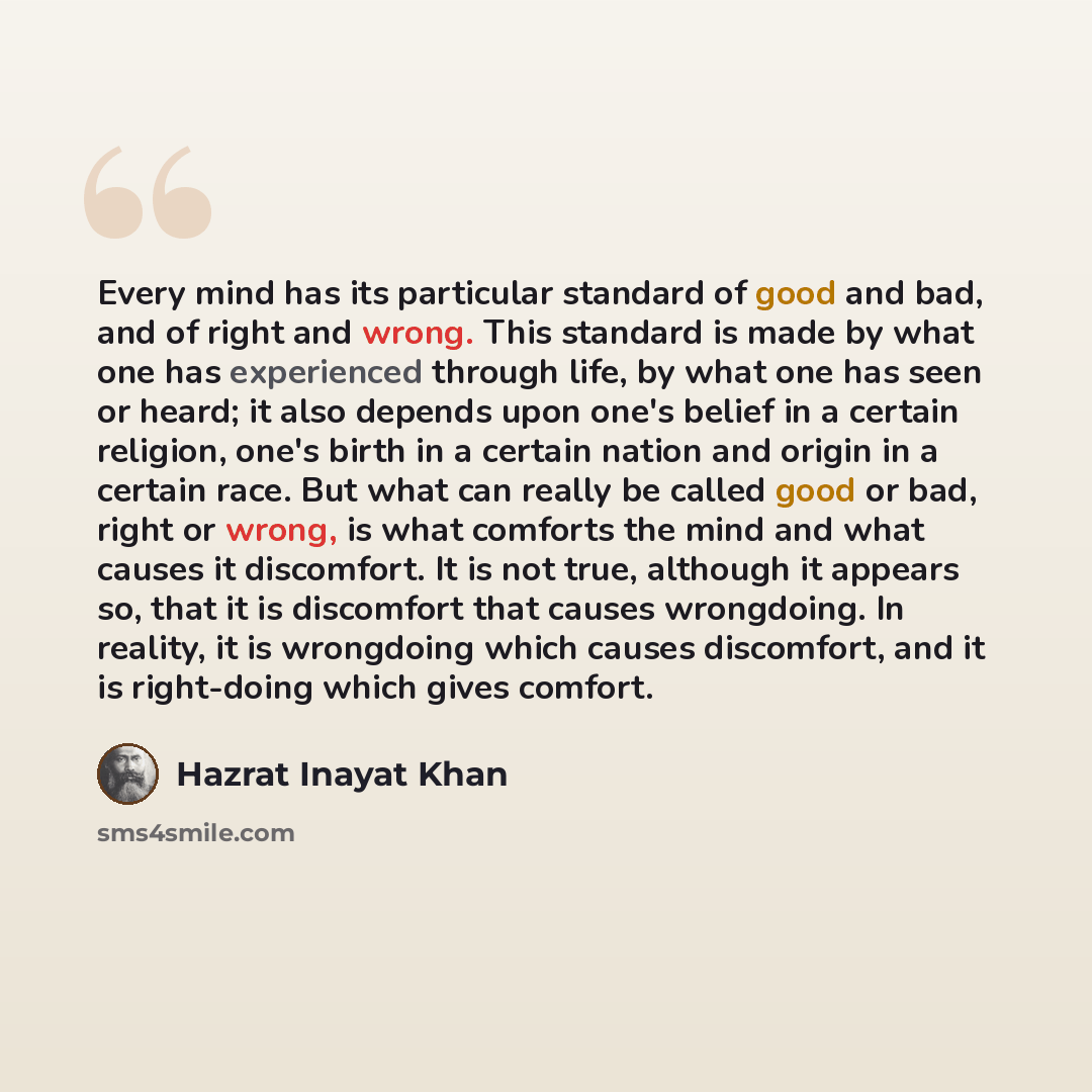 “Every mind has its particular standard of good and bad, and of right and wrong. This standard is made by what one has experienced through life, by what one has seen or heard; it also depends upon one's belief in a certain religion, one's birth in a certain nation and origin in a certain race. But…” quote by Hazrat Inayat Khan