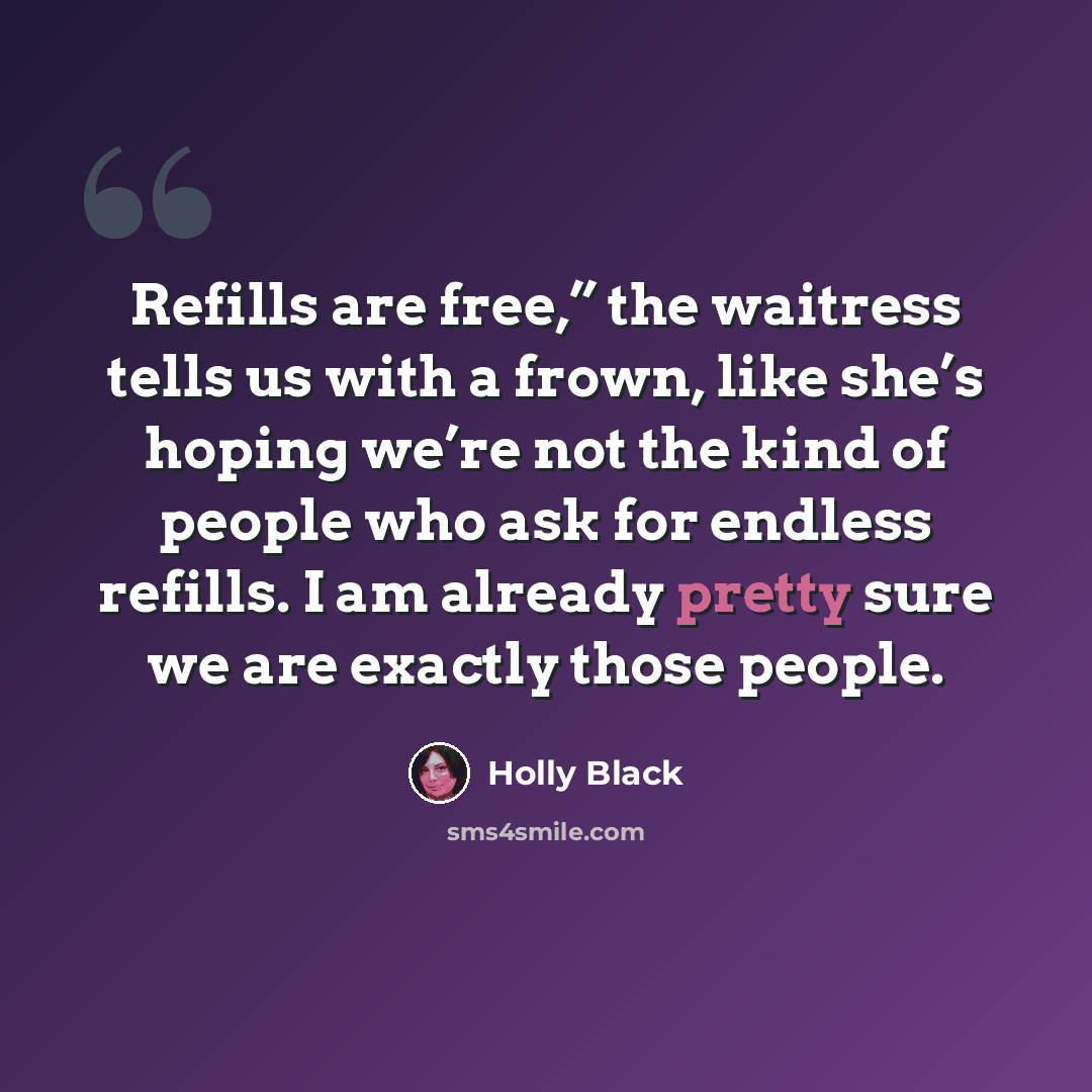 “Refills are free,” the waitress tells us with a frown, like she’s hoping we’re not the kind of people who ask for endless refills. I am already pretty sure we are exactly those people.” quote by Holly Black