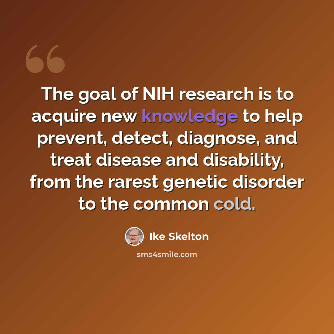 “The goal of NIH research is to acquire new knowledge to help prevent, detect, diagnose, and treat disease and disability, from the rarest genetic disorder to the common cold.” quote by Ike Skelton