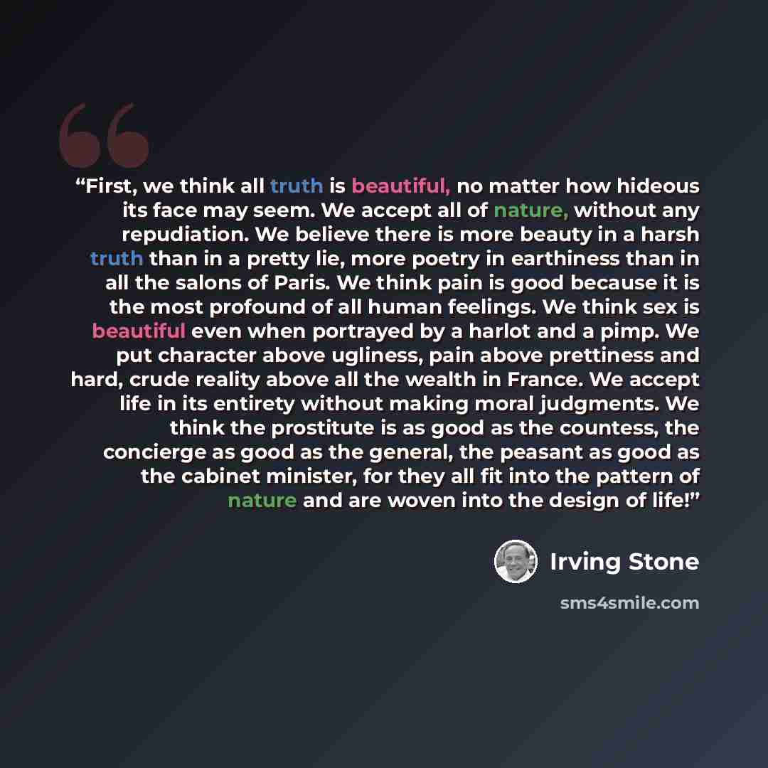 “First, we think all truth is beautiful, no matter how hideous its face may seem. We accept all of nature, without any repudiation. We believe there is more beauty in a harsh truth than in a pretty lie, more poetry in earthiness than in all the salons of Paris. We think pain is good because it is…” quote by Irving Stone