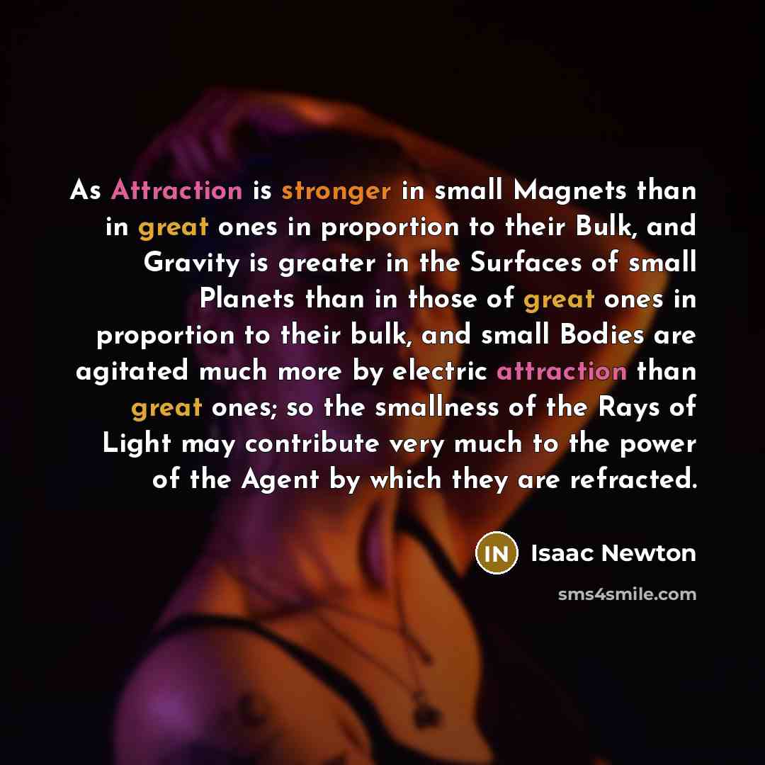 “As Attraction is stronger in small Magnets than in great ones in proportion to their Bulk, and Gravity is greater in the Surfaces of small Planets than in those of great ones in proportion to their bulk, and small Bodies are agitated much more by electric attraction than great ones; so the…” quote by Isaac Newton