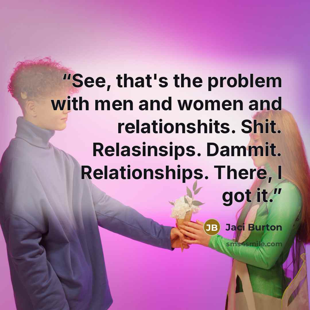 “See, that's the problem with men and women and relationshits. Shit. Relasinsips. Dammit. Relationships. There, I got it.” quote by Jaci Burton