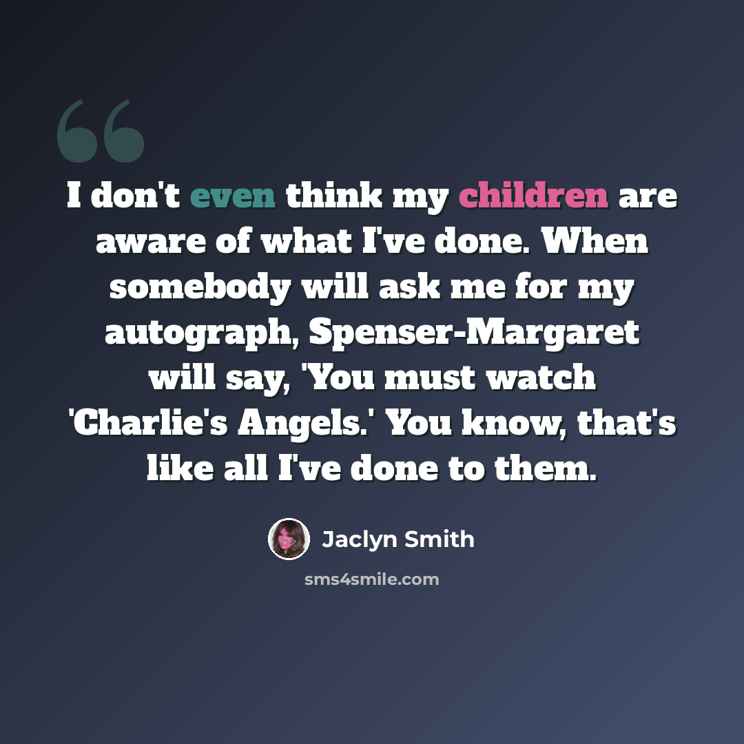 “I don't even think my children are aware of what I've done. When somebody will ask me for my autograph, Spenser-Margaret will say, 'You must watch 'Charlie's Angels.' You know, that's like all I've done to them.” quote by Jaclyn Smith