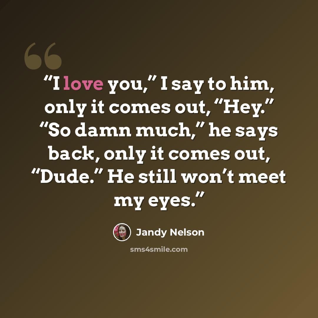 “I love you,” I say to him, only it comes out, “Hey.” “So damn much,” he says back, only it comes out, “Dude.” He still won’t meet my eyes.” quote by Jandy Nelson