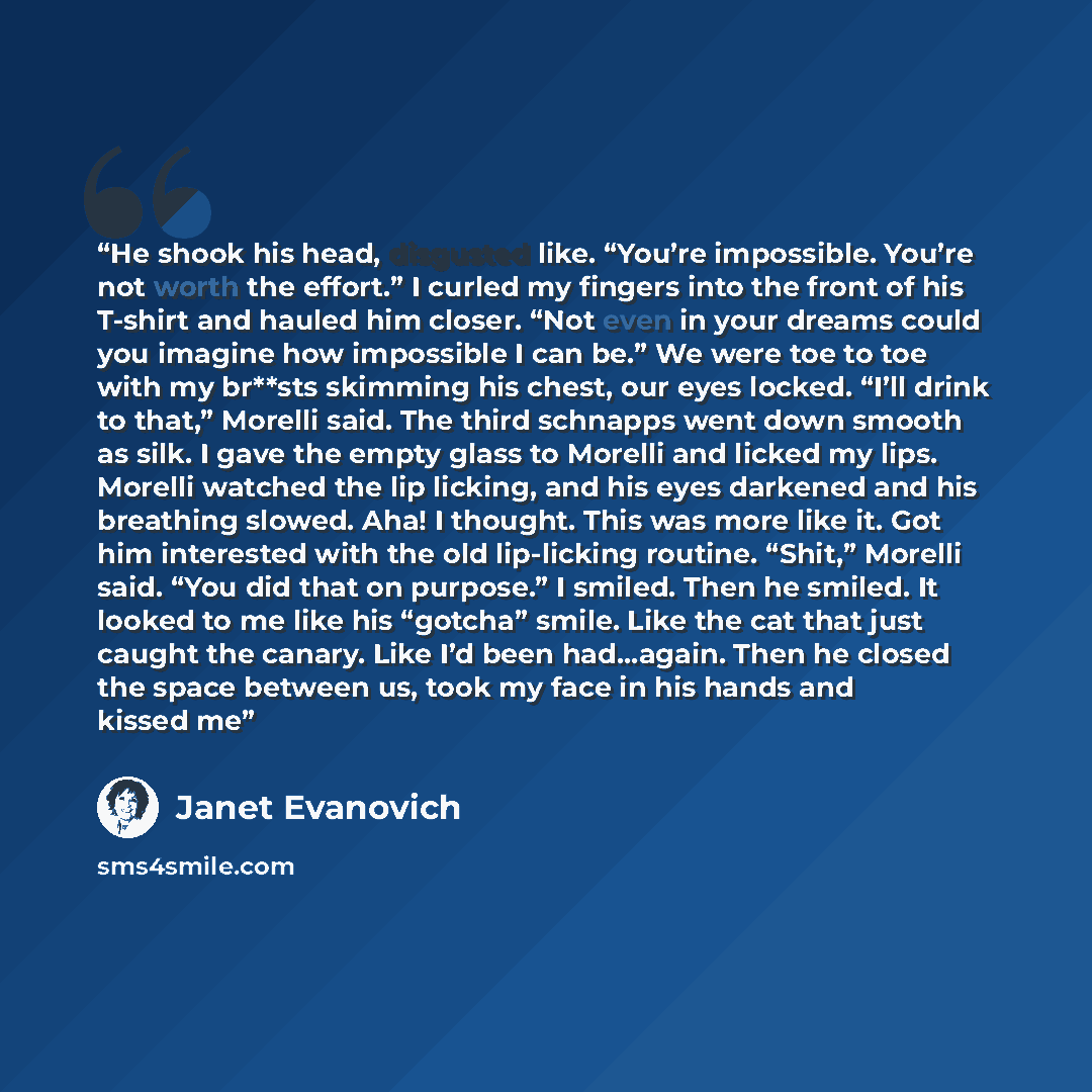 “He shook his head, disgusted like. “You’re impossible. You’re not worth the effort.” I curled my fingers into the front of his T-shirt and hauled him closer. “Not even in your dreams could you imagine how impossible I can be.” We were toe to toe with my br**sts skimming his chest, our eyes locked…” quote by Janet Evanovich
