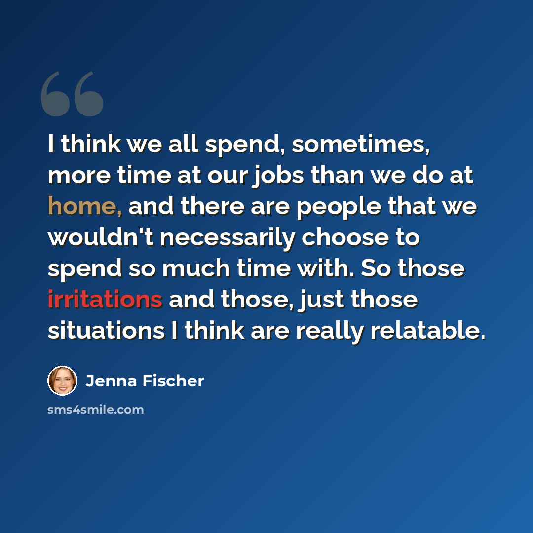 “I think we all spend, sometimes, more time at our jobs than we do at home, and there are people that we wouldn't necessarily choose to spend so much time with. So those irritations and those, just those situations I think are really relatable.” quote by Jenna Fischer