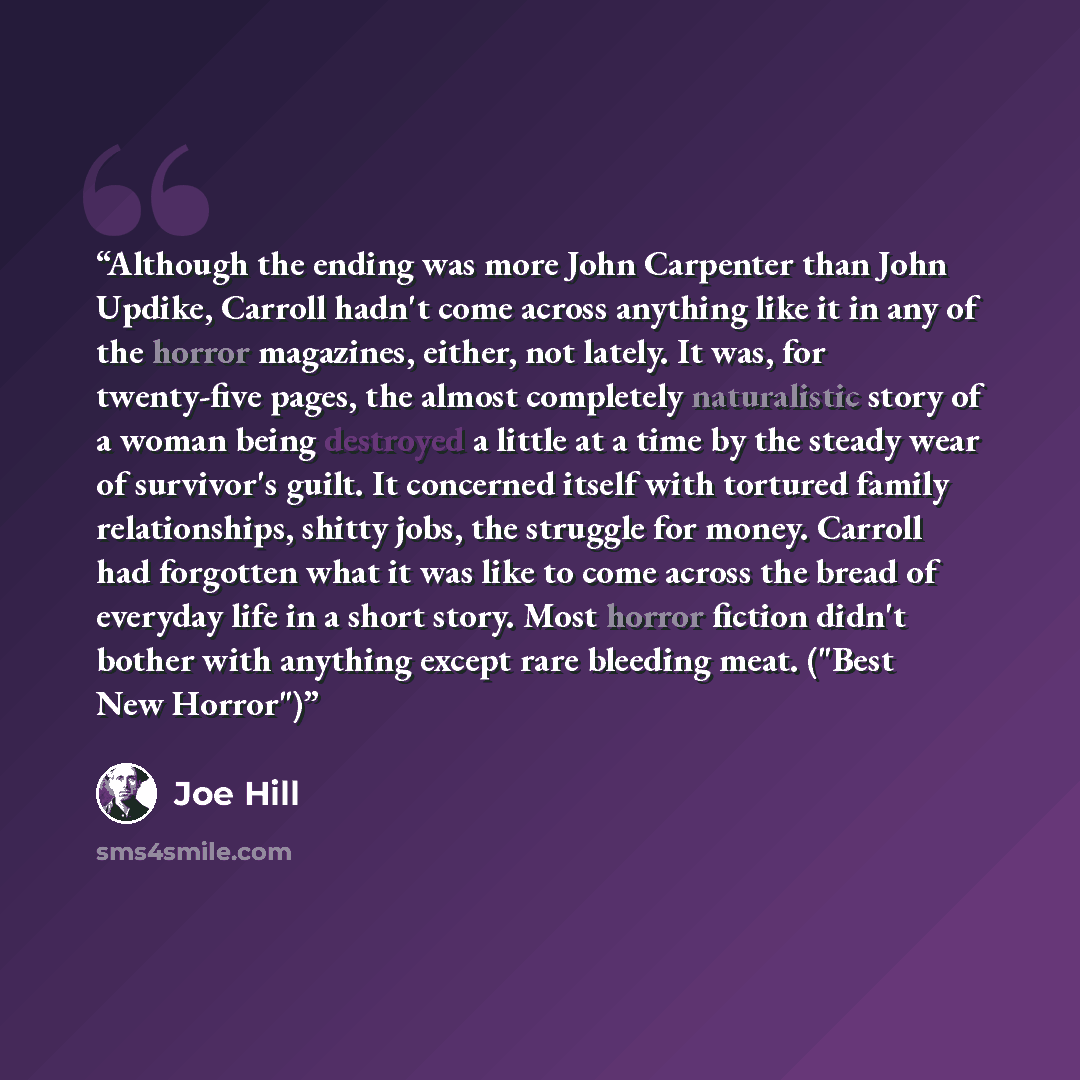 “Although the ending was more John Carpenter than John Updike, Carroll hadn't come across anything like it in any of the horror magazines, either, not lately. It was, for twenty-five pages, the almost completely naturalistic story of a woman being destroyed a little at a time by the steady wear of…” quote by Joe Hill