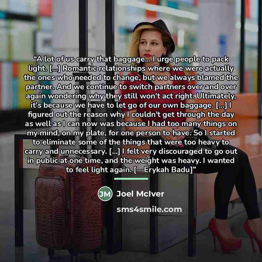 “A lot of us carry that baggage... I urge people to pack light. [...] Romantic relationships where we were actually the ones who needed to change, but we always blamed the partner. And we continue to switch partners over and over again wondering why they still won't act right. Ultimately, it's…” quote by Joel McIver