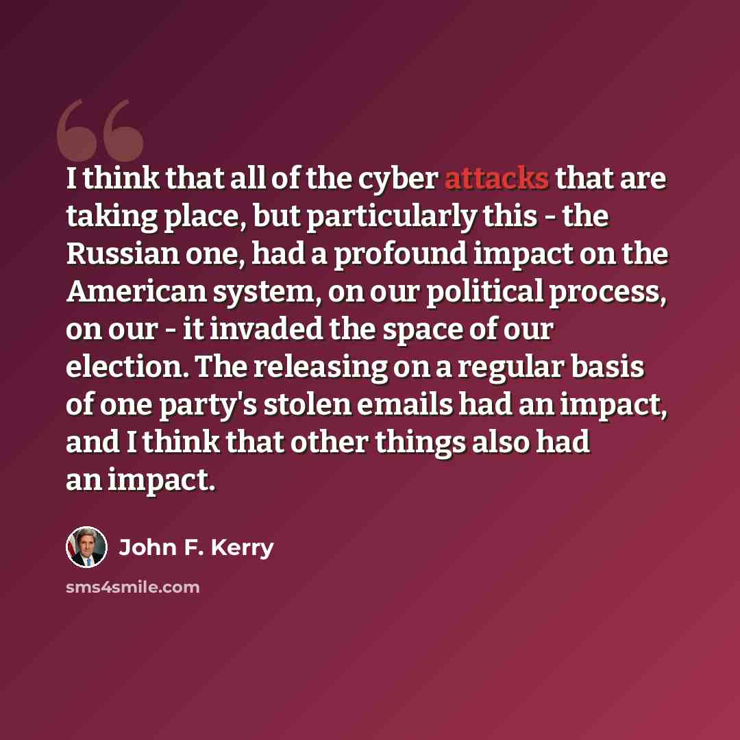 “I think that all of the cyber attacks that are taking place, but particularly this - the Russian one, had a profound impact on the American system, on our political process, on our - it invaded the space of our election. The releasing on a regular basis of one party's stolen emails had an impact…” quote by John F. Kerry
