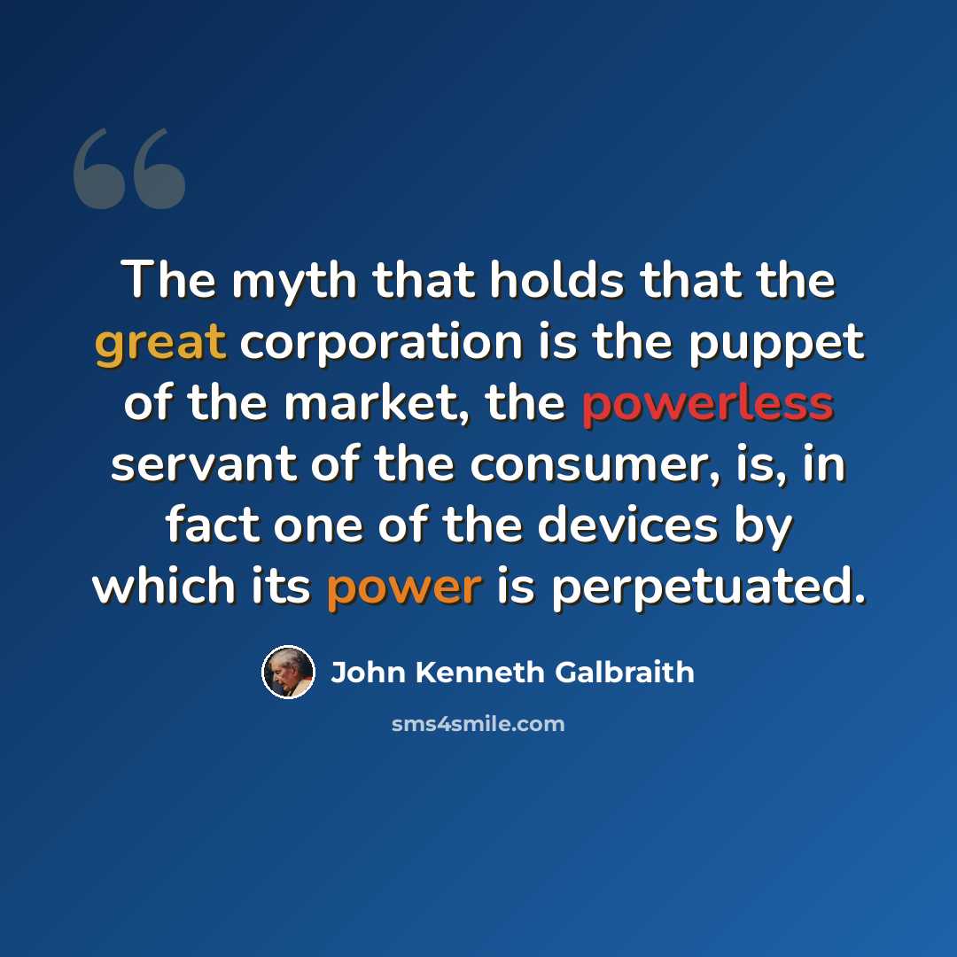 “The myth that holds that the great corporation is the puppet of the market, the powerless servant of the consumer, is, in fact one of the devices by which its power is perpetuated.” quote by John Kenneth Galbraith