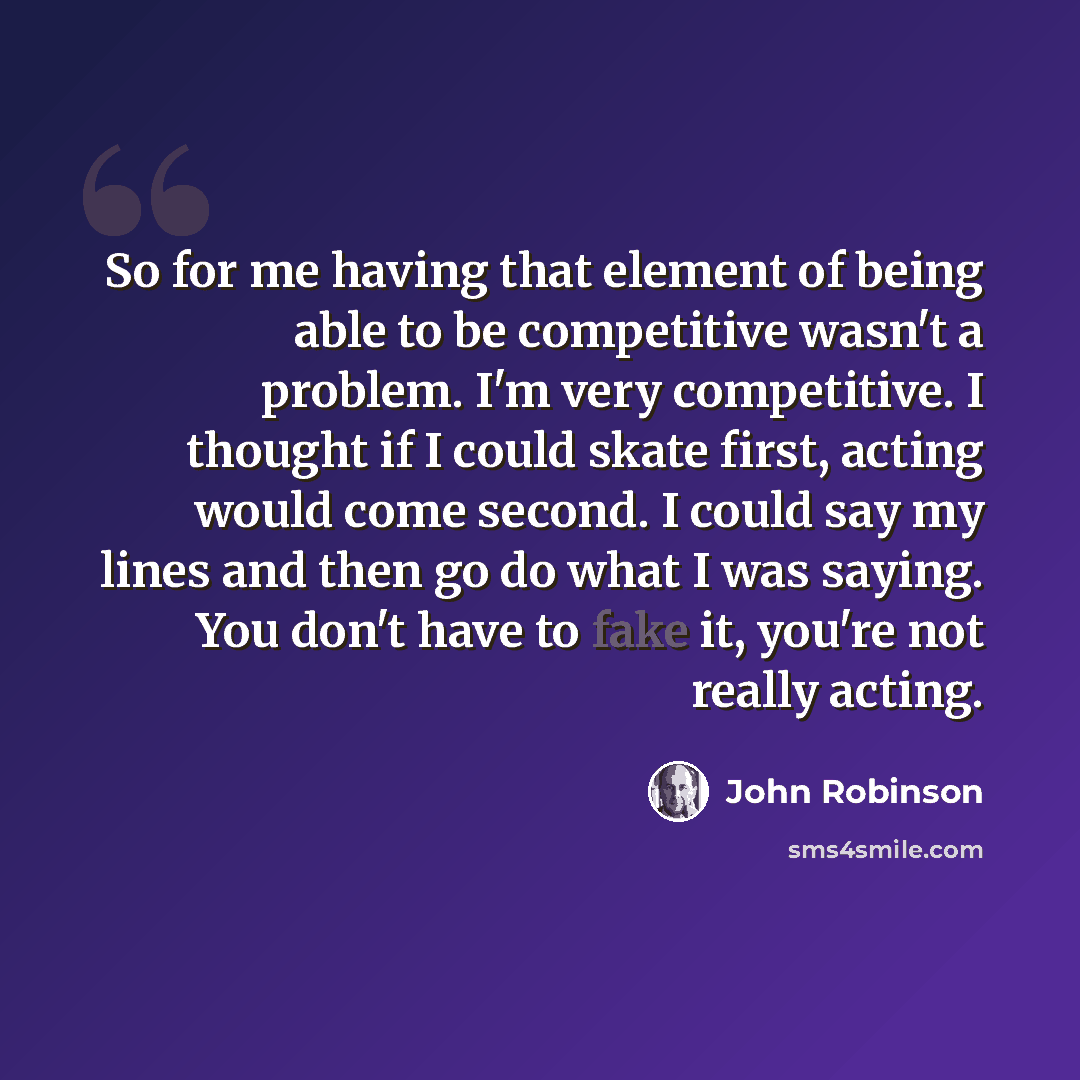 “So for me having that element of being able to be competitive wasn't a problem. I'm very competitive. I thought if I could skate first, acting would come second. I could say my lines and then go do what I was saying. You don't have to fake it, you're not really acting.” quote by John Robinson