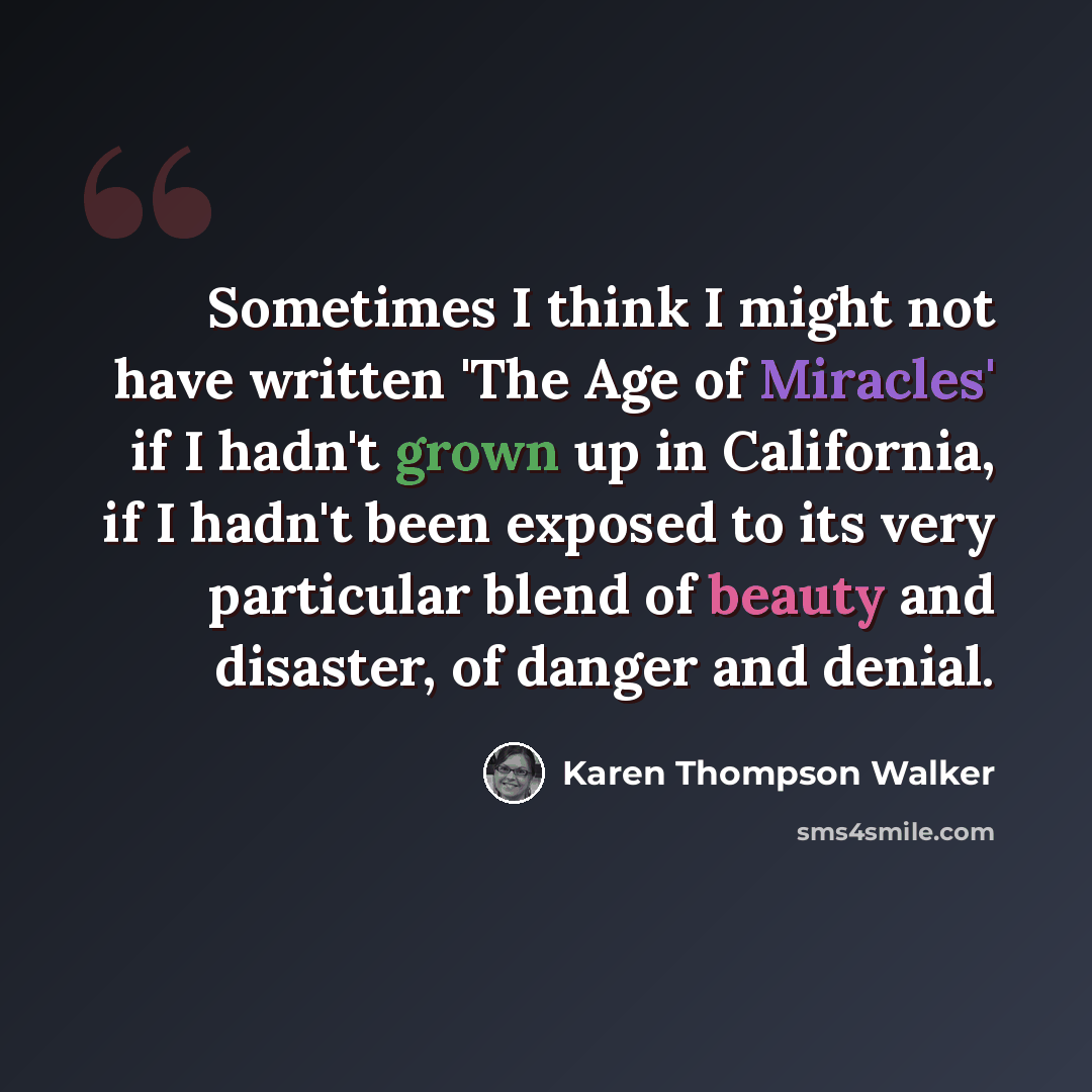 “Sometimes I think I might not have written 'The Age of Miracles' if I hadn't grown up in California, if I hadn't been exposed to its very particular blend of beauty and disaster, of danger and denial.” quote by Karen Thompson Walker