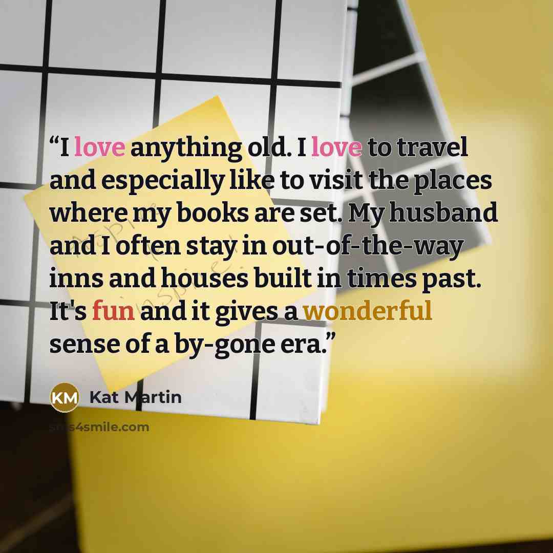 “I love anything old. I love to travel and especially like to visit the places where my books are set. My husband and I often stay in out-of-the-way inns and houses built in times past. It's fun and it gives a wonderful sense of a by-gone era.” quote by Kat Martin