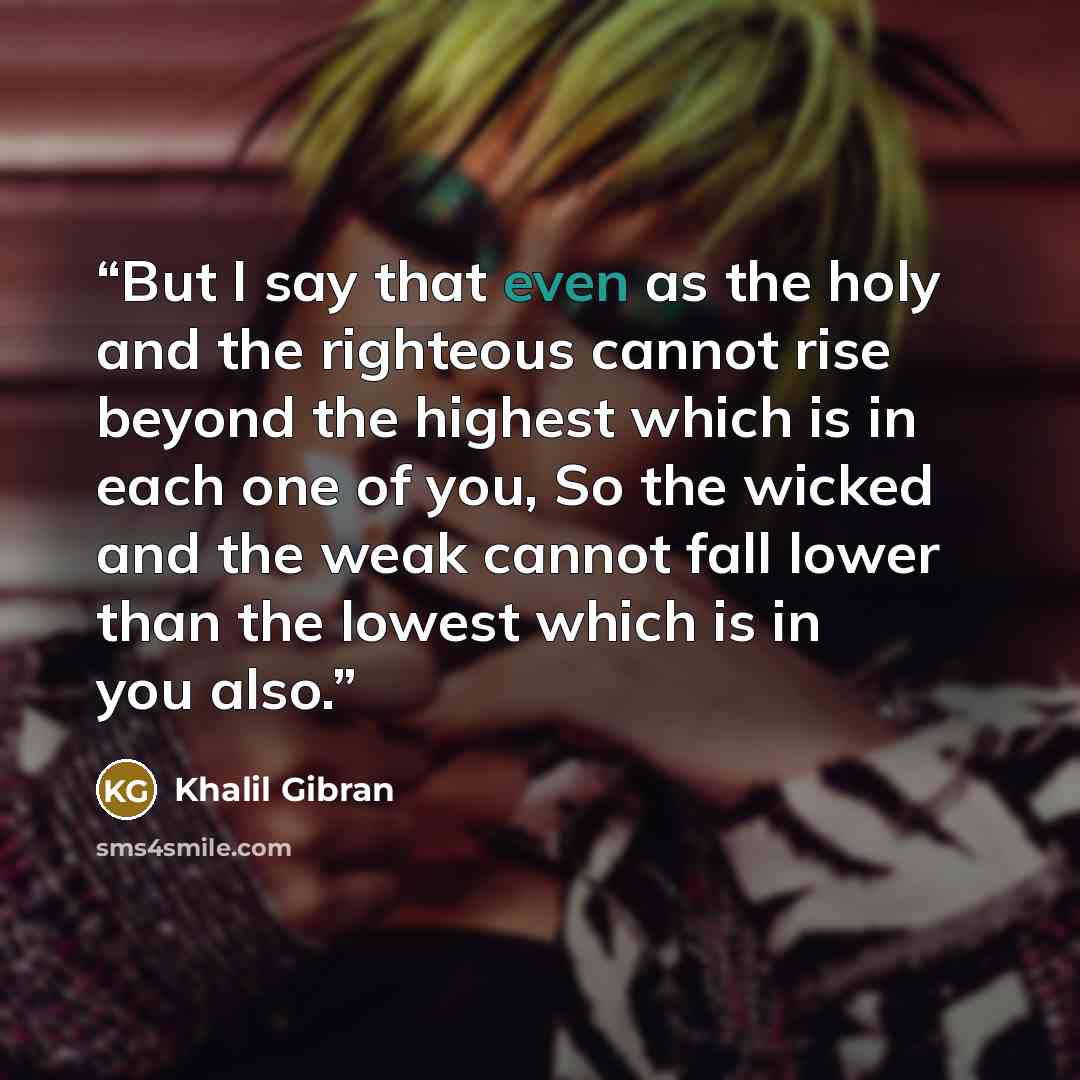 “But I say that even as the holy and the righteous cannot rise beyond the highest which is in each one of you, So the wicked and the weak cannot fall lower than the lowest which is in you also.” quote by Khalil Gibran