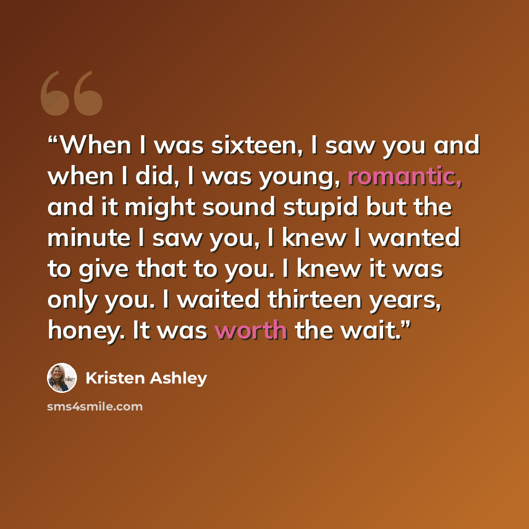 “When I was sixteen, I saw you and when I did, I was young, romantic, and it might sound stupid but the minute I saw you, I knew I wanted to give that to you. I knew it was only you. I waited thirteen years, honey. It was worth the wait.” quote by Kristen Ashley