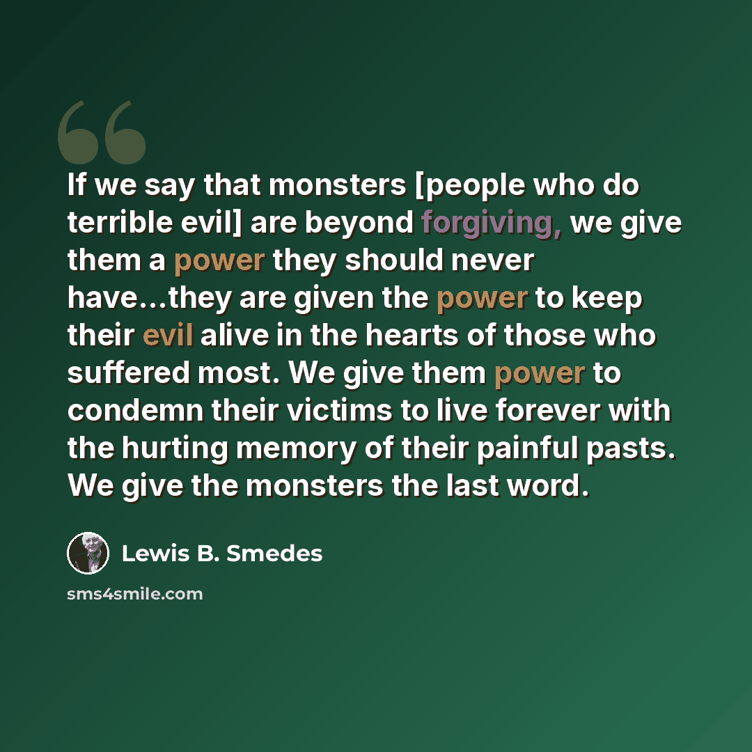 “If we say that monsters [people who do terrible evil] are beyond forgiving, we give them a power they should never have...they are given the power to keep their evil alive in the hearts of those who suffered most. We give them power to condemn their victims to live forever with the hurting memory…” quote by Lewis B. Smedes