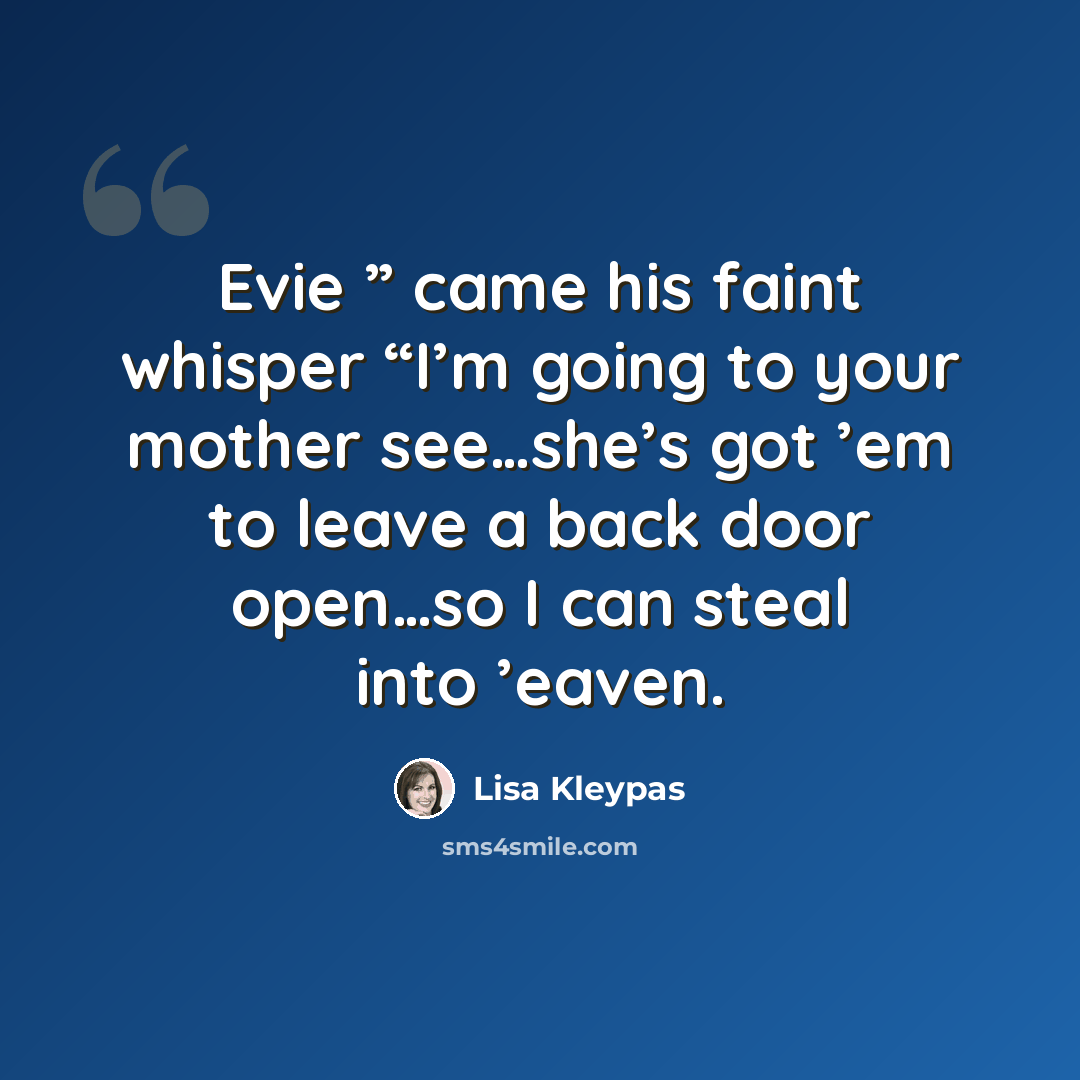 “Evie ” came his faint whisper “I’m going to your mother see…she’s got ’em to leave a back door open…so I can steal into ’eaven.” quote by Lisa Kleypas