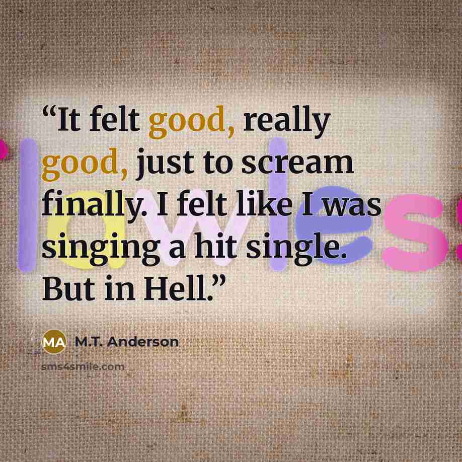 “It felt good, really good, just to scream finally. I felt like I was singing a hit single. But in Hell.” quote by M.T. Anderson