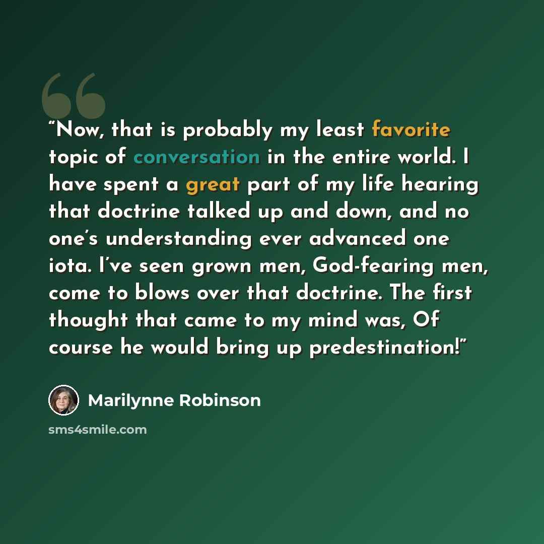 “Now, that is probably my least favorite topic of conversation in the entire world. I have spent a great part of my life hearing that doctrine talked up and down, and no one’s understanding ever advanced one iota. I’ve seen grown men, God-fearing men, come to blows over that doctrine. The first…” quote by Marilynne Robinson