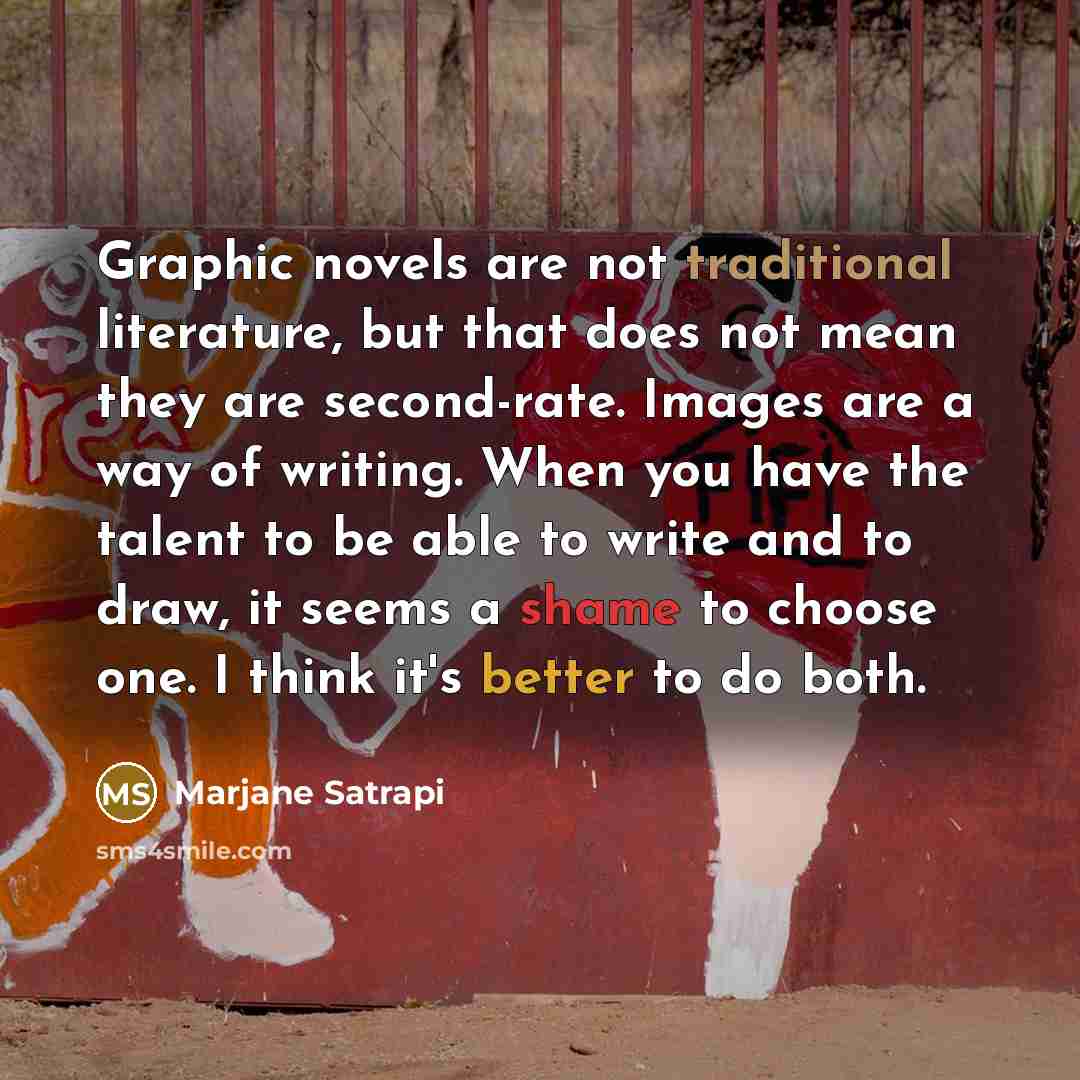 “Graphic novels are not traditional literature, but that does not mean they are second-rate. Images are a way of writing. When you have the talent to be able to write and to draw, it seems a shame to choose one. I think it's better to do both.” quote by Marjane Satrapi