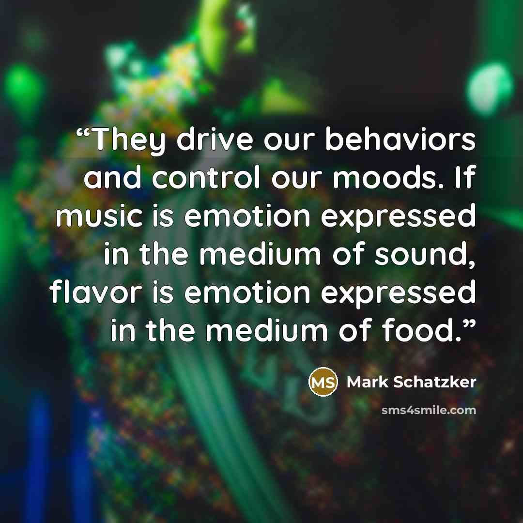 “They drive our behaviors and control our moods. If music is emotion expressed in the medium of sound, flavor is emotion expressed in the medium of food.” quote by Mark Schatzker