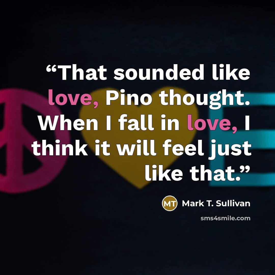 “That sounded like love, Pino thought. When I fall in love, I think it will feel just like that.” quote by Mark T. Sullivan