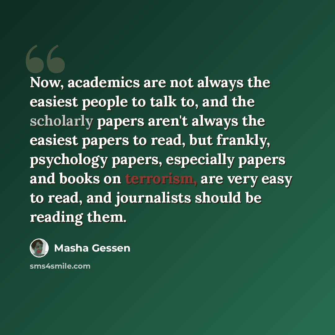 “Now, academics are not always the easiest people to talk to, and the scholarly papers aren't always the easiest papers to read, but frankly, psychology papers, especially papers and books on terrorism, are very easy to read, and journalists should be reading them.” quote by Masha Gessen