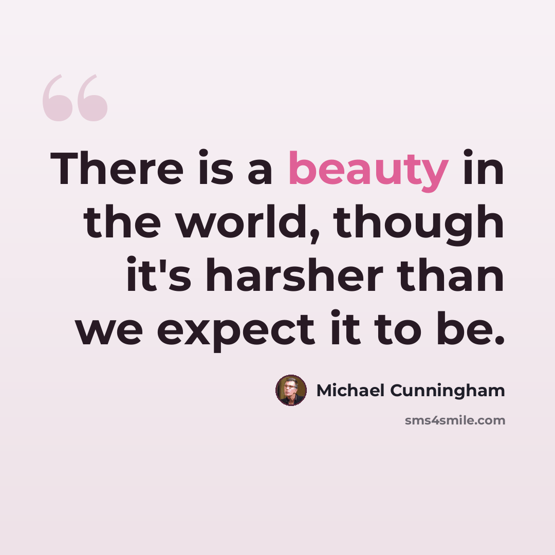 “There is a beauty in the world, though it's harsher than we expect it to be.” quote by Michael Cunningham