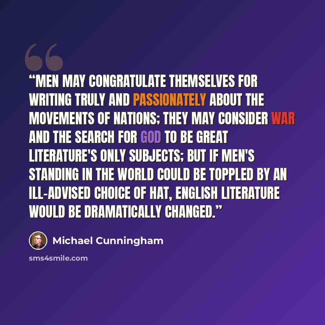 “Men may congratulate themselves for writing truly and passionately about the movements of nations; they may consider war and the search for God to be great literature's only subjects; but if men's standing in the world could be toppled by an ill-advised choice of hat, English literature would be…” quote by Michael Cunningham