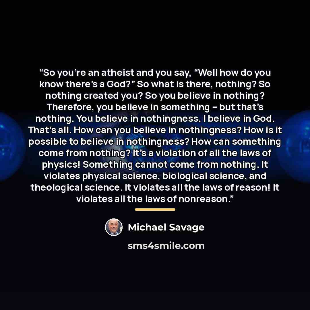“So you’re an atheist and you say, “Well how do you know there’s a God?” So what is there, nothing? So nothing created you? So you believe in nothing? Therefore, you believe in something – but that’s nothing. You believe in nothingness. I believe in God. That’s all. How can you believe in…” quote by Michael Savage