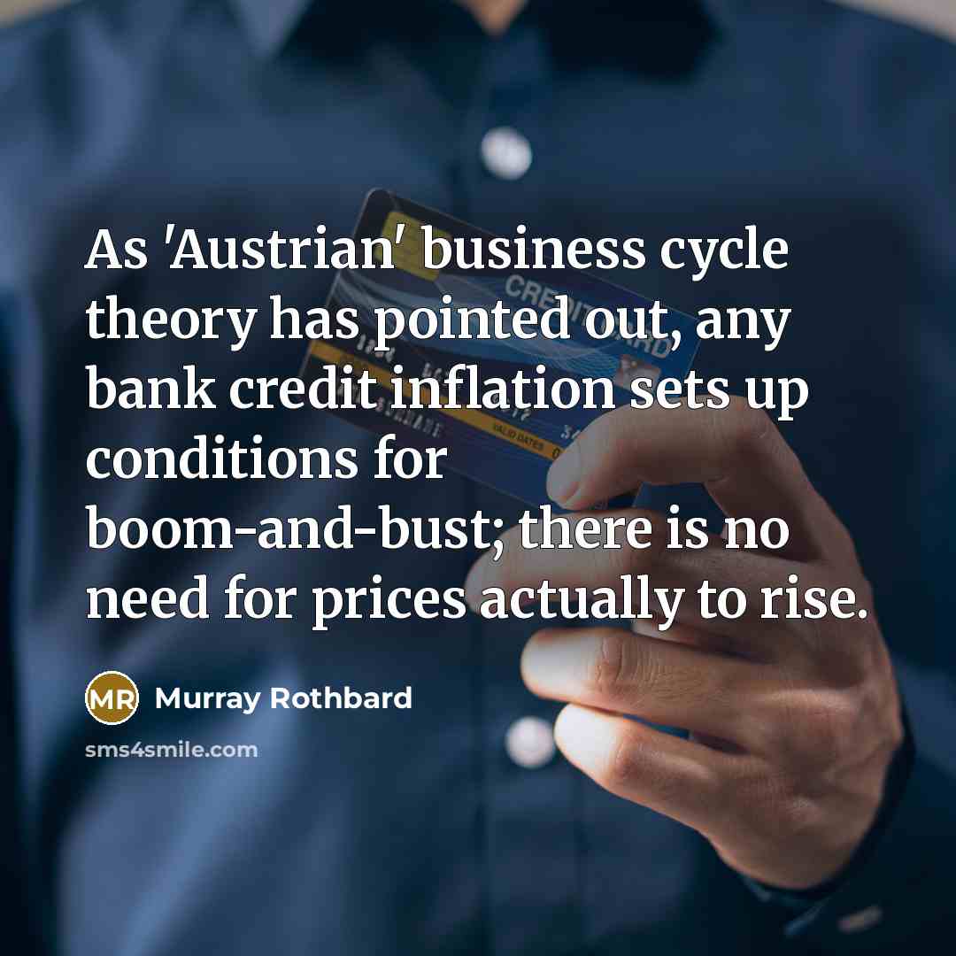 “As 'Austrian' business cycle theory has pointed out, any bank credit inflation sets up conditions for boom-and-bust; there is no need for prices actually to rise.” quote by Murray Rothbard