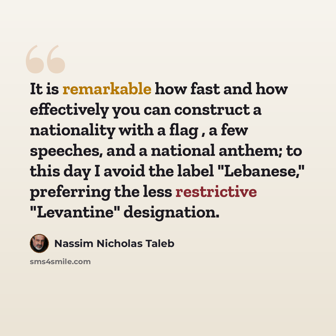 “It is remarkable how fast and how effectively you can construct a nationality with a flag , a few speeches, and a national anthem; to this day I avoid the label "Lebanese," preferring the less restrictive "Levantine" designation.” quote by Nassim Nicholas Taleb