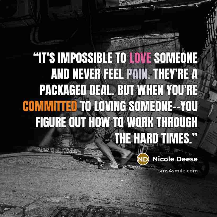 “It's impossible to love someone and never feel pain. They're a packaged deal. But when you're committed to loving someone--you figure out how to work through the hard times.” quote by Nicole Deese