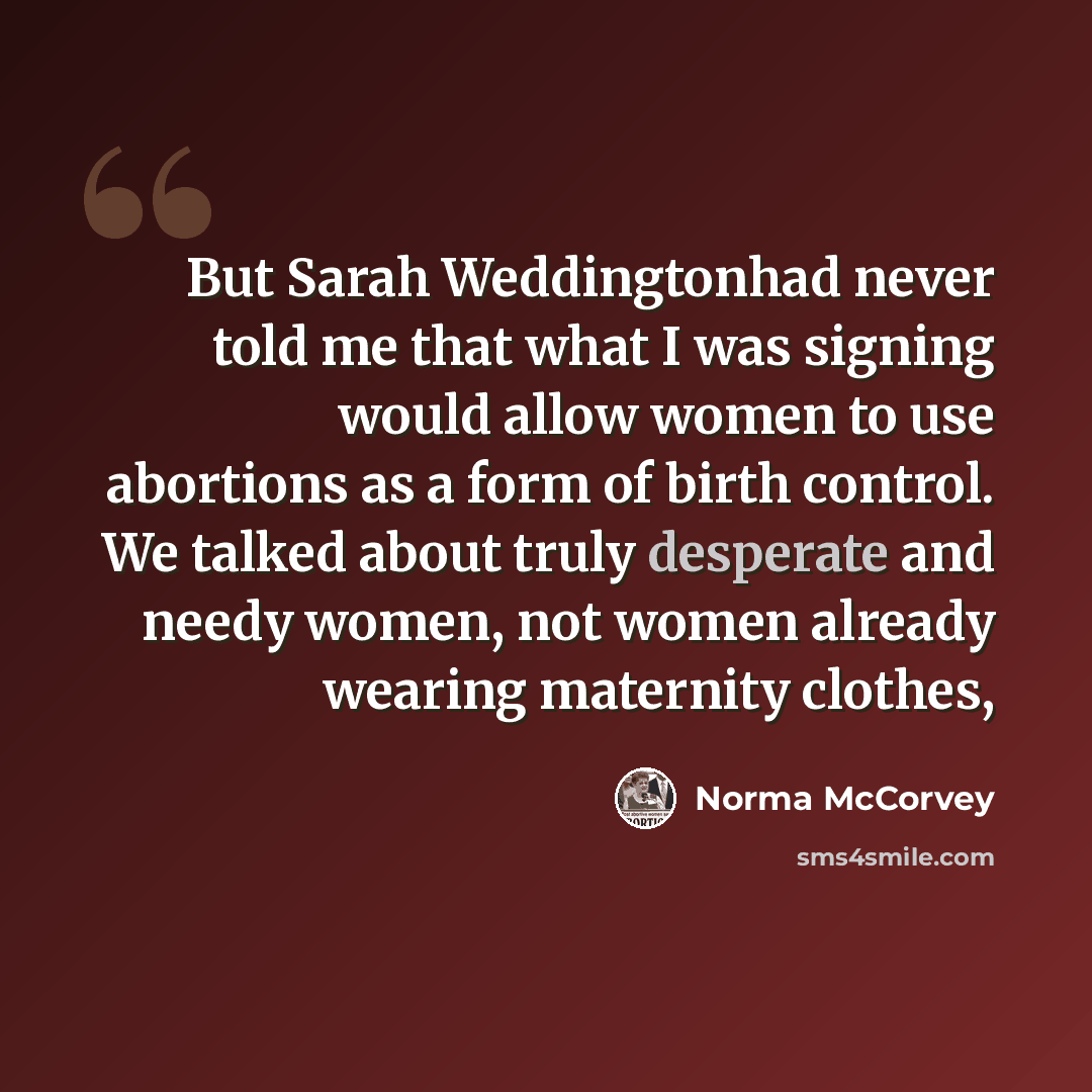 “But Sarah Weddingtonhad never told me that what I was signing would allow women to use abortions as a form of birth control. We talked about truly desperate and needy women, not women already wearing maternity clothes,” quote by Norma McCorvey
