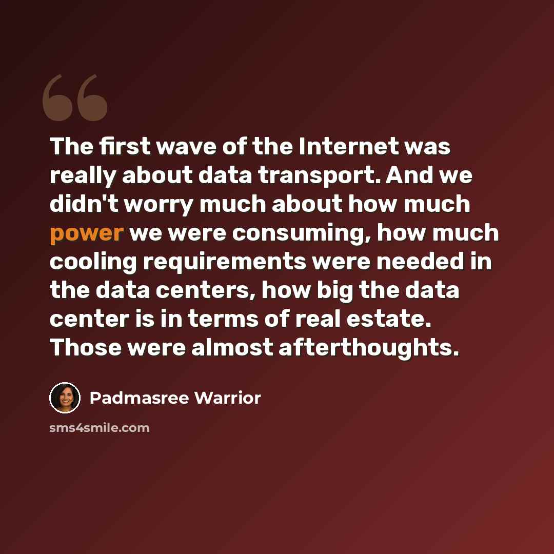 “The first wave of the Internet was really about data transport. And we didn't worry much about how much power we were consuming, how much cooling requirements were needed in the data centers, how big the data center is in terms of real estate. Those were almost afterthoughts.” quote by Padmasree Warrior