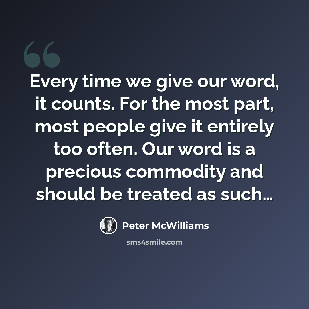 “Every time we give our word, it counts. For the most part, most people give it entirely too often. Our word is a precious commodity and should be treated as such…” quote by Peter McWilliams