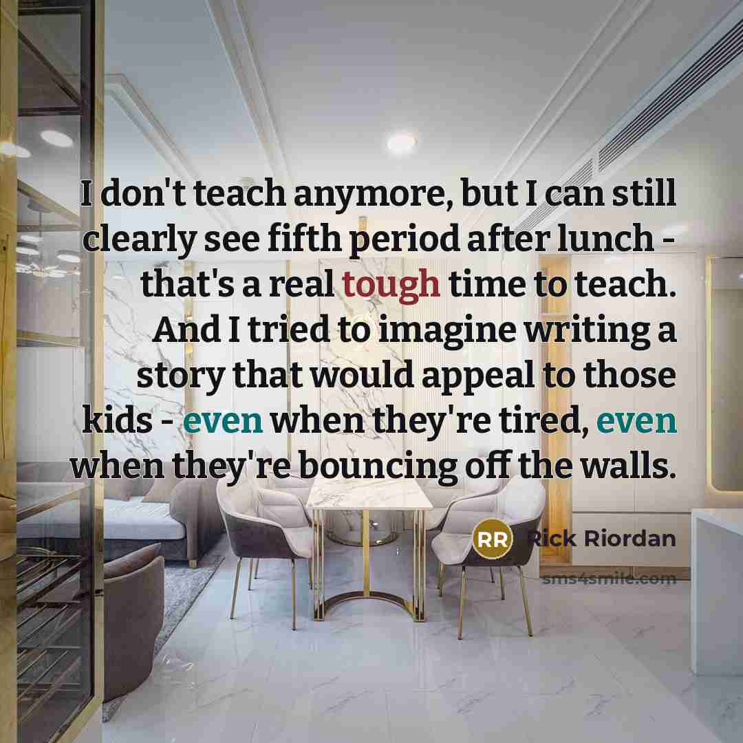 “I don't teach anymore, but I can still clearly see fifth period after lunch - that's a real tough time to teach. And I tried to imagine writing a story that would appeal to those kids - even when they're tired, even when they're bouncing off the walls.” quote by Rick Riordan