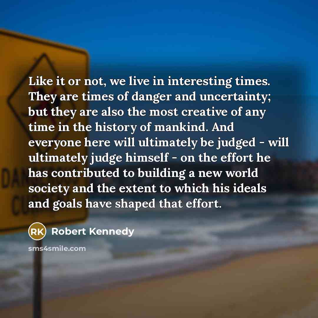 “Like it or not, we live in interesting times. They are times of danger and uncertainty; but they are also the most creative of any time in the history of mankind. And everyone here will ultimately be judged - will ultimately judge himself - on the effort he has contributed to building a new world…” quote by Robert Kennedy